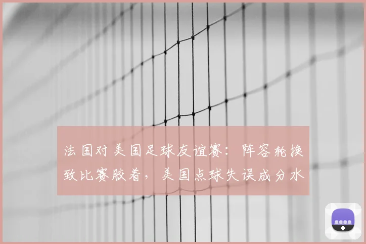 法国对美国足球友谊赛：阵容轮换致比赛胶着，美国点球失误成分水岭