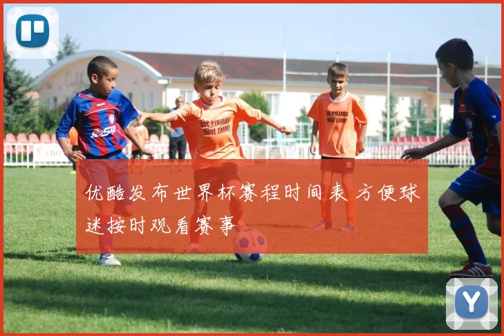 优酷发布世界杯赛程时间表 方便球迷按时观看赛事