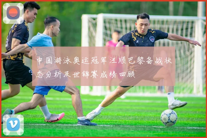 中国游泳奥运冠军汪顺巴黎备战状态分析及世锦赛成绩回顾